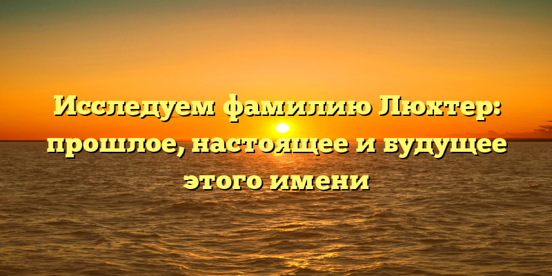 Исследуем фамилию Люхтер: прошлое, настоящее и будущее этого имени