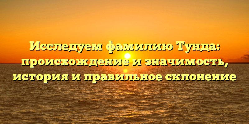 Исследуем фамилию Тунда: происхождение и значимость, история и правильное склонение