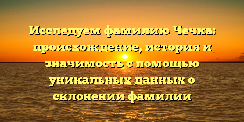Исследуем фамилию Чечка: происхождение, история и значимость с помощью уникальных данных о склонении фамилии