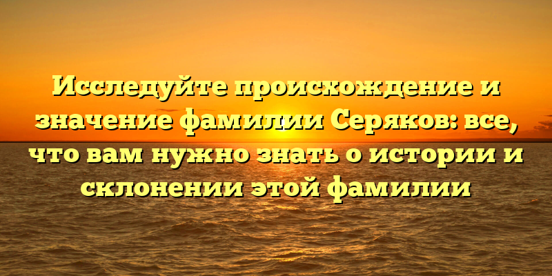 Исследуйте происхождение и значение фамилии Серяков: все, что вам нужно знать о истории и склонении этой фамилии