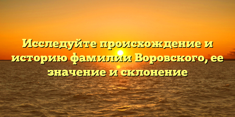Исследуйте происхождение и историю фамилии Воровского, ее значение и склонение