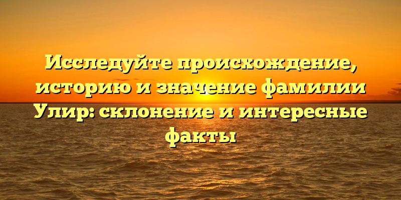Исследуйте происхождение, историю и значение фамилии Улир: склонение и интересные факты