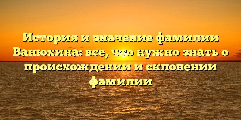 История и значение фамилии Ванюхина: все, что нужно знать о происхождении и склонении фамилии