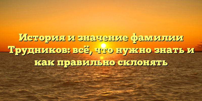 История и значение фамилии Трудников: всё, что нужно знать и как правильно склонять