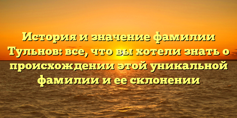 История и значение фамилии Тульнов: все, что вы хотели знать о происхождении этой уникальной фамилии и ее склонении