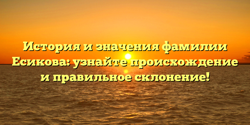 История и значения фамилии Есикова: узнайте происхождение и правильное склонение!