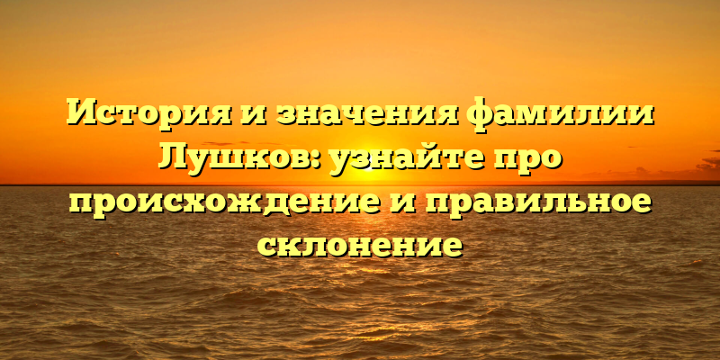 История и значения фамилии Лушков: узнайте про происхождение и правильное склонение