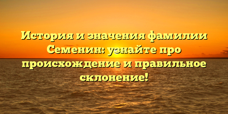История и значения фамилии Семенин: узнайте про происхождение и правильное склонение!