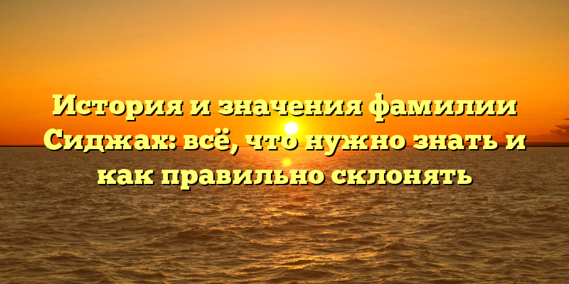 История и значения фамилии Сиджах: всё, что нужно знать и как правильно склонять