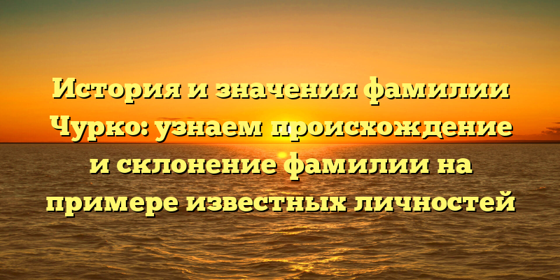 История и значения фамилии Чурко: узнаем происхождение и склонение фамилии на примере известных личностей