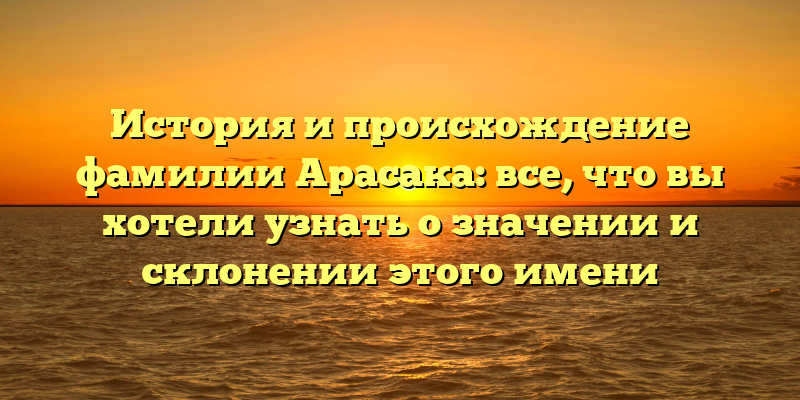 История и происхождение фамилии Арасака: все, что вы хотели узнать о значении и склонении этого имени