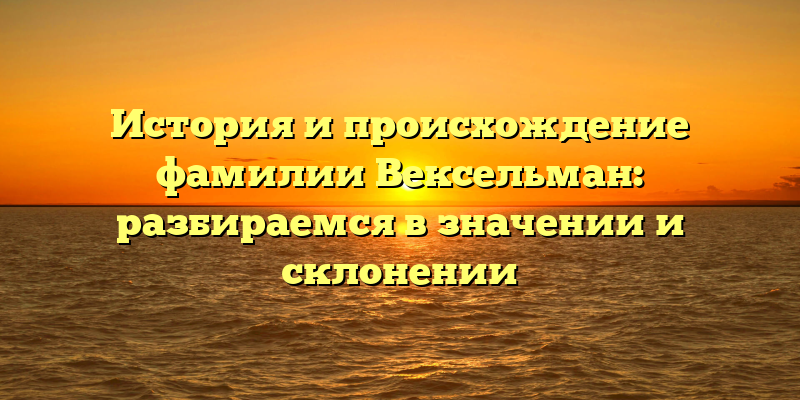 История и происхождение фамилии Вексельман: разбираемся в значении и склонении