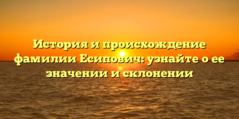 История и происхождение фамилии Есипович: узнайте о ее значении и склонении