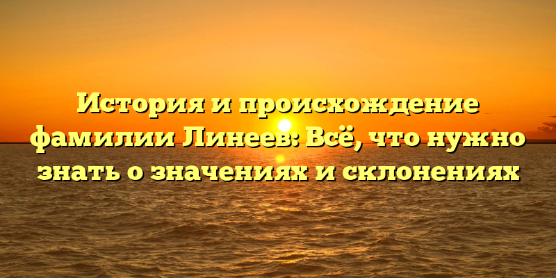 История и происхождение фамилии Линеев: Всё, что нужно знать о значениях и склонениях