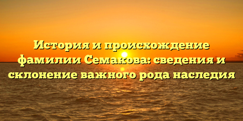 История и происхождение фамилии Семакова: сведения и склонение важного рода наследия