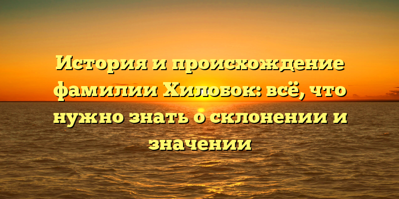 История и происхождение фамилии Хилобок: всё, что нужно знать о склонении и значении