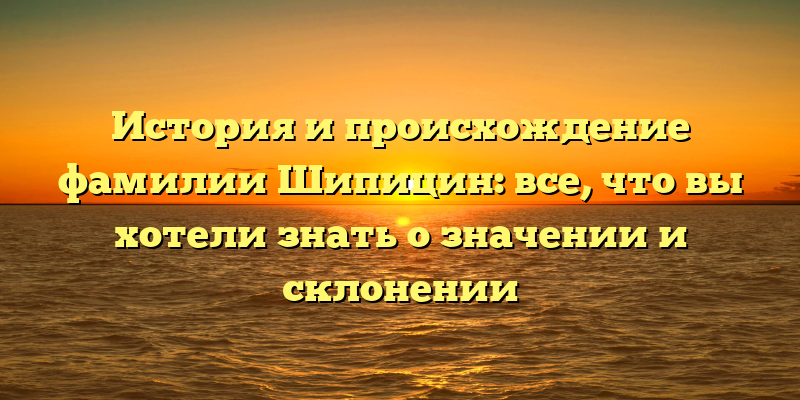 История и происхождение фамилии Шипицин: все, что вы хотели знать о значении и склонении
