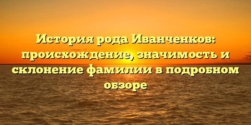История рода Иванченков: происхождение, значимость и склонение фамилии в подробном обзоре