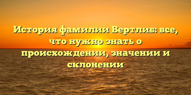 История фамилии Вертлиб: все, что нужно знать о происхождении, значении и склонении