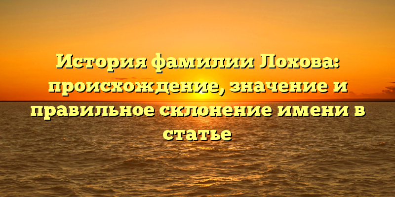 История фамилии Лохова: происхождение, значение и правильное склонение имени в статье