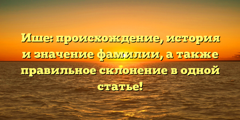 Ише: происхождение, история и значение фамилии, а также правильное склонение в одной статье!