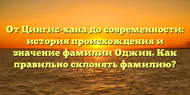 От Цингис-хана до современности: история происхождения и значение фамилии Оджин. Как правильно склонять фамилию?