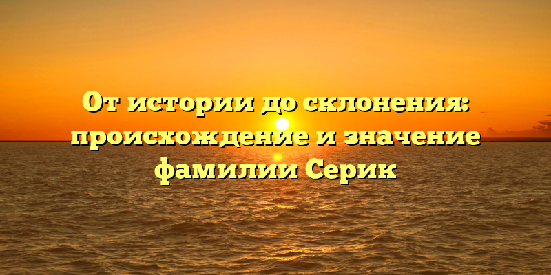 От истории до склонения: происхождение и значение фамилии Серик