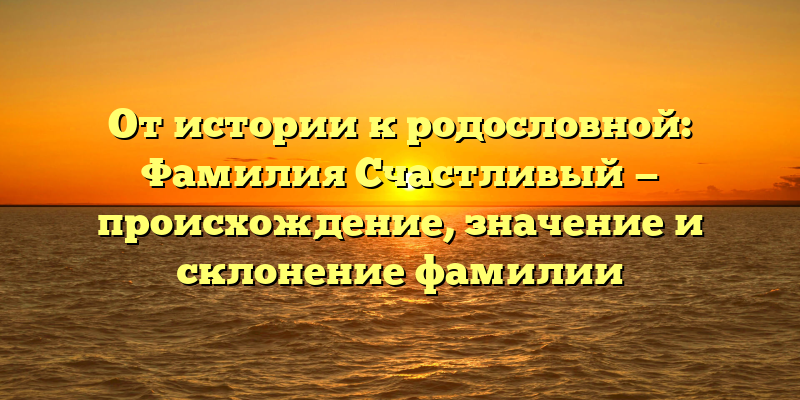 От истории к родословной: Фамилия Счастливый — происхождение, значение и склонение фамилии