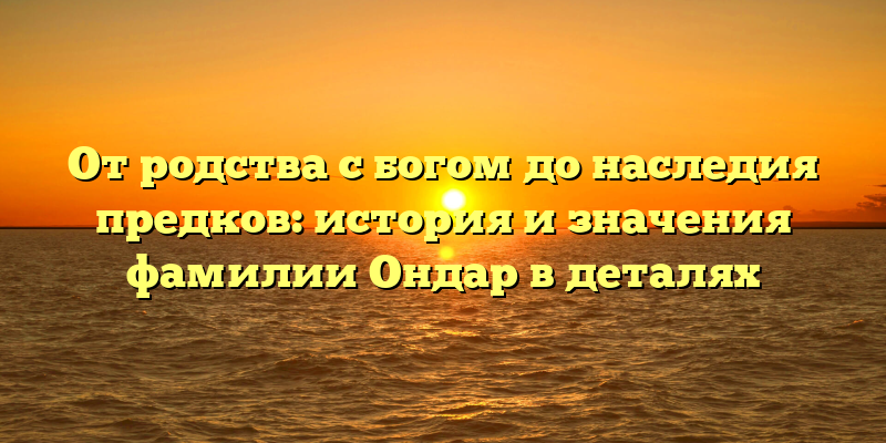 От родства с богом до наследия предков: история и значения фамилии Ондар в деталях
