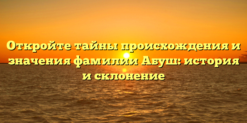 Откройте тайны происхождения и значения фамилии Абуш: история и склонение