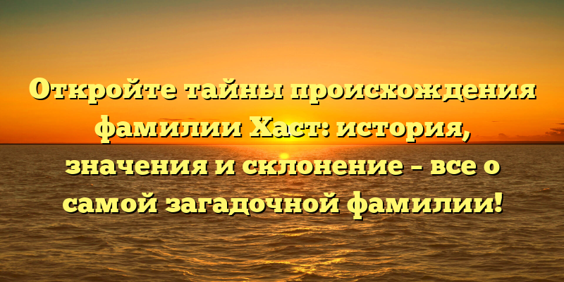 Откройте тайны происхождения фамилии Хаст: история, значения и склонение – все о самой загадочной фамилии!