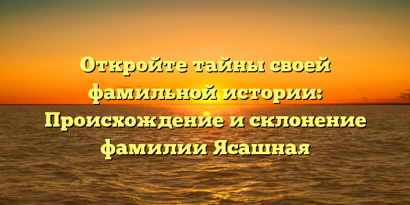 Откройте тайны своей фамильной истории: Происхождение и склонение фамилии Ясашная