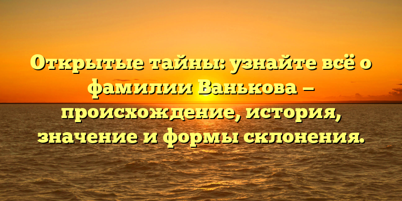 Открытые тайны: узнайте всё о фамилии Ванькова — происхождение, история, значение и формы склонения.