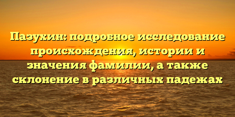 Пазухин: подробное исследование происхождения, истории и значения фамилии, а также склонение в различных падежах