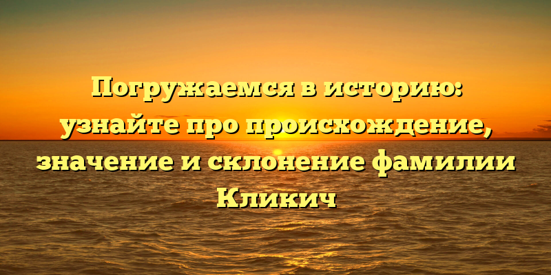 Погружаемся в историю: узнайте про происхождение, значение и склонение фамилии Кликич