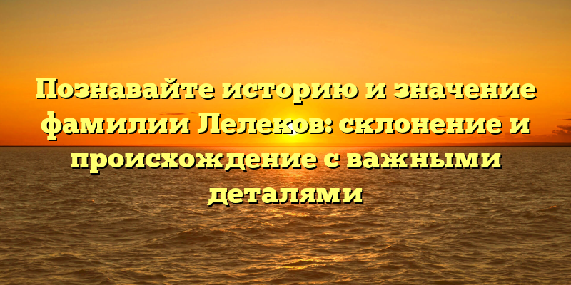 Познавайте историю и значение фамилии Лелеков: склонение и происхождение с важными деталями