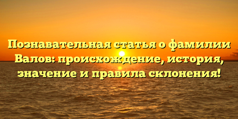 Познавательная статья о фамилии Валов: происхождение, история, значение и правила склонения!