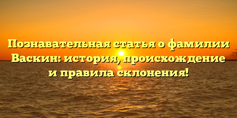 Познавательная статья о фамилии Васкин: история, происхождение и правила склонения!