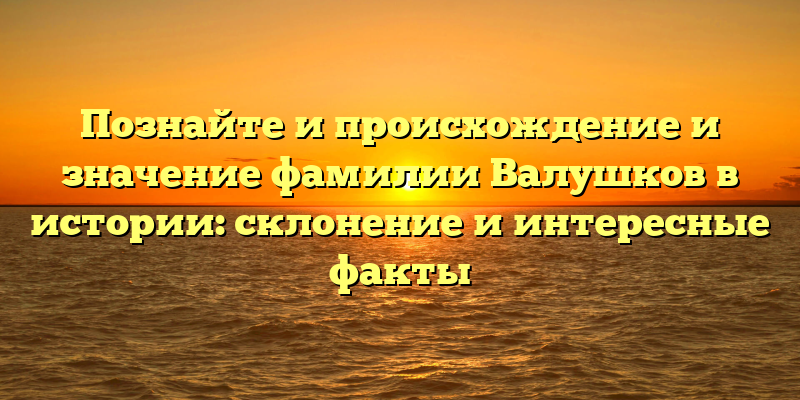 Познайте и происхождение и значение фамилии Валушков в истории: склонение и интересные факты