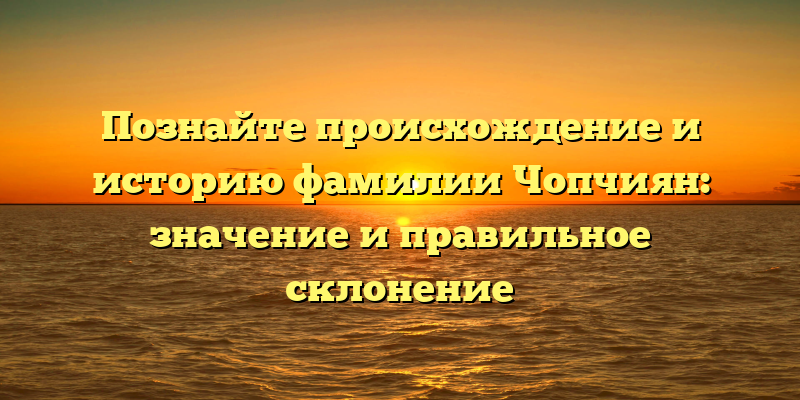 Познайте происхождение и историю фамилии Чопчиян: значение и правильное склонение