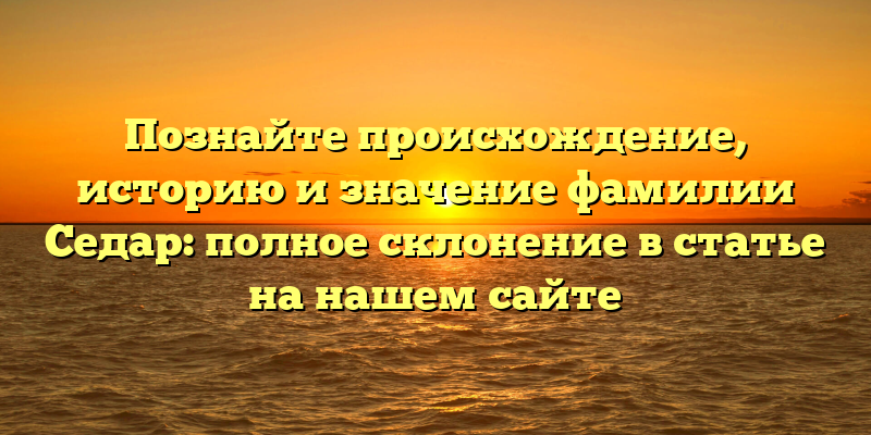 Познайте происхождение, историю и значение фамилии Седар: полное склонение в статье на нашем сайте