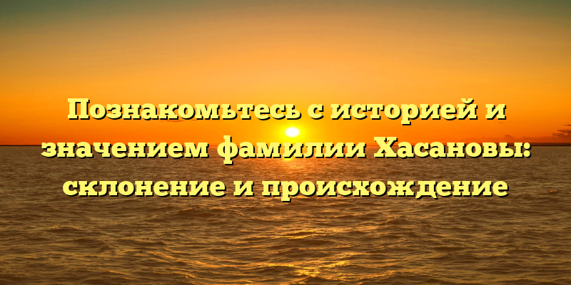 Познакомьтесь с историей и значением фамилии Хасановы: склонение и происхождение