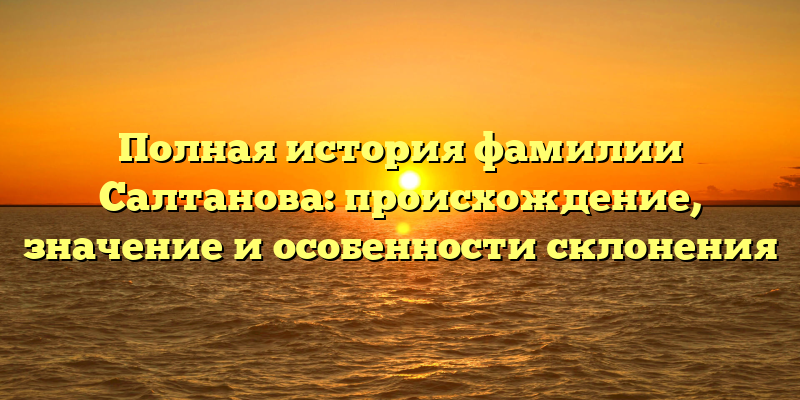 Полная история фамилии Салтанова: происхождение, значение и особенности склонения