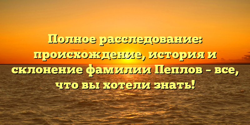 Полное расследование: происхождение, история и склонение фамилии Пеплов – все, что вы хотели знать!