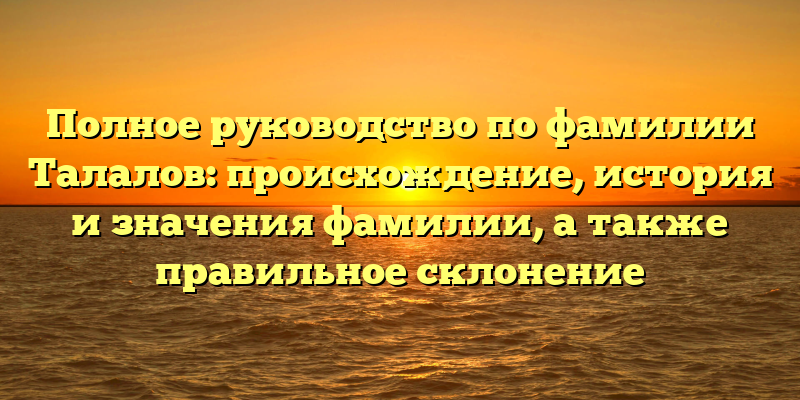 Полное руководство по фамилии Талалов: происхождение, история и значения фамилии, а также правильное склонение