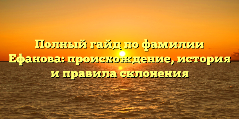 Полный гайд по фамилии Ефанова: происхождение, история и правила склонения