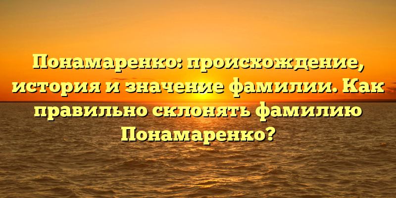 Понамаренко: происхождение, история и значение фамилии. Как правильно склонять фамилию Понамаренко?