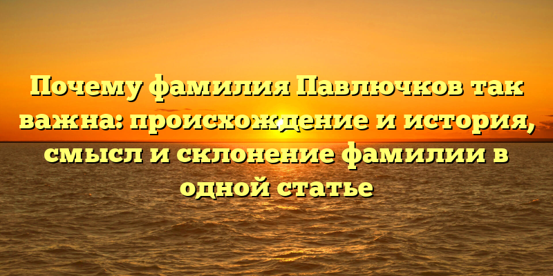 Почему фамилия Павлючков так важна: происхождение и история, смысл и склонение фамилии в одной статье