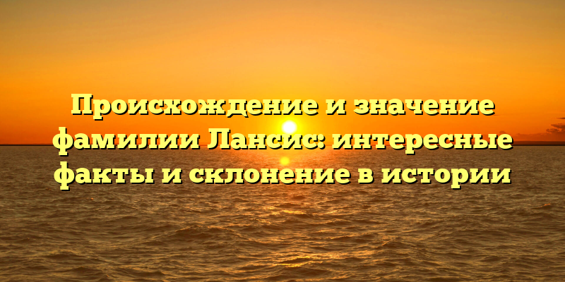 Происхождение и значение фамилии Лансис: интересные факты и склонение в истории