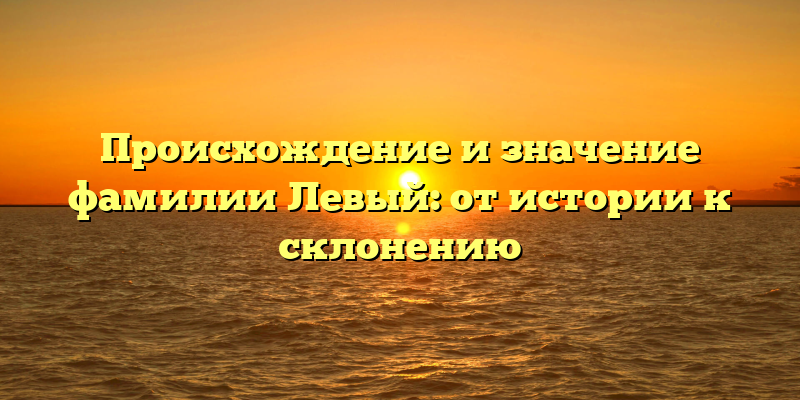 Происхождение и значение фамилии Левый: от истории к склонению